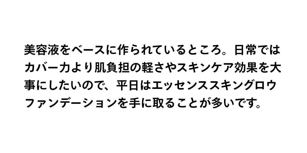 美容液をベースに作られているところ。日常ではカバー力より肌負担の軽さやスキンケア効果を大事にしたいので、平日はエッセンススキングロウファンデーションを手に取ることが多いです。