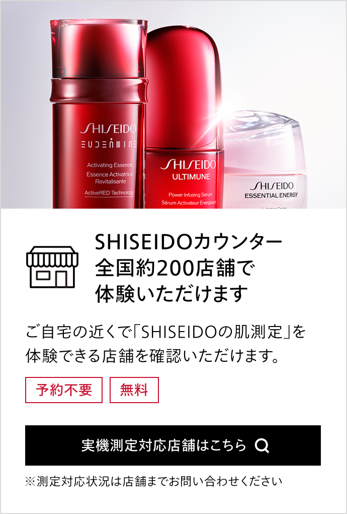 SHISEIDOカウンター全国約200店舗で体験いただけますご自宅の近くで「SHISEIDOの肌測定」を体験できる店舗を確認いただけます。予約不要 無料 実機測定対応店舗はこちら ※測定対応状況は店舗までお問い合わせください