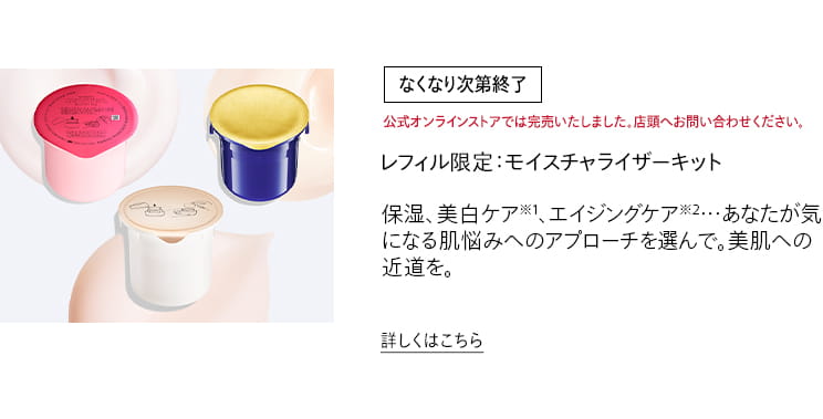 [なくなり次第終了]公式オンラインストアでは完売いたしました。店頭へお問い合わせください。レフィル限定：モイスチャライザーキット 保湿、美白ケア※1、エイジングケア※2…あなたが気になる肌悩みへのアプローチを選んで。美肌への近道を。詳しくはこちら