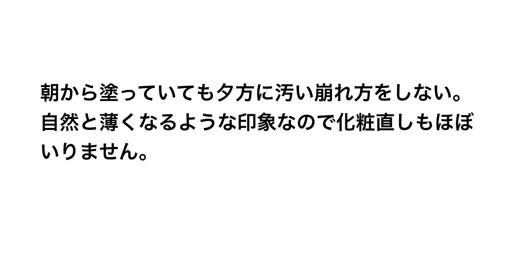 朝から塗っていても夕方に汚い崩れ方をしない。自然と薄くなるような印象なので化粧直しもほぼいりません。