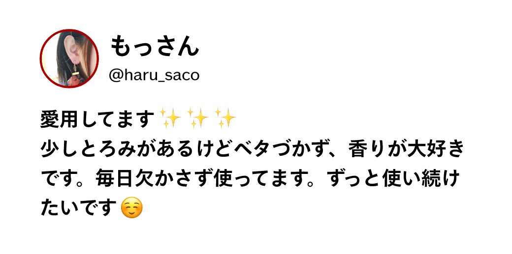 もっさん @haru_saco 愛用してます少しとろみがあるけどベタづかず、香りが大好きです。毎日欠かさず使ってます。ずっと使い続けたいです
