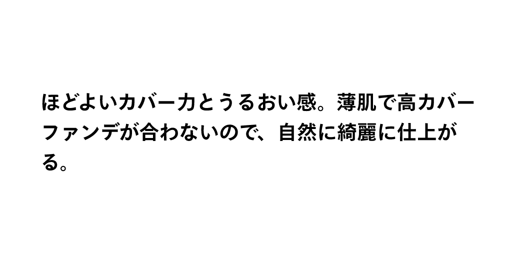 ほどよいカバー力とうるおい感。薄肌で高カバーファンデが合わないので、自然に綺麗に仕上がる。