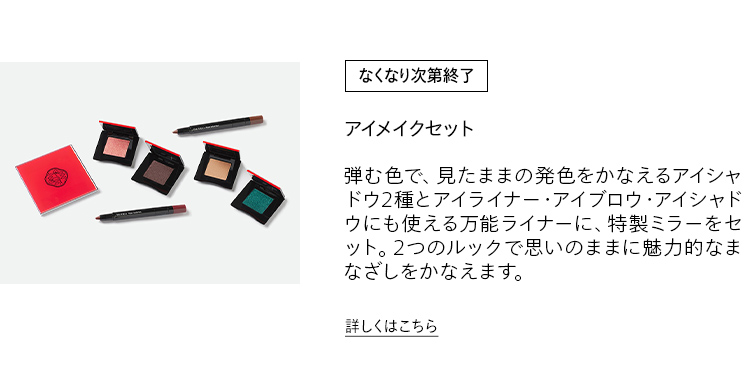 [なくなり次第終了] アイメイクセット 弾む色で、見たままの発色をかなえるアイシャドウ2種とアイライナー・アイブロウ・アイシャドウにも使える万能ライナーに、特製ミラーをセット。2つのルックで思いのままに魅力的なまなざしをかなえます。詳しくはこちら