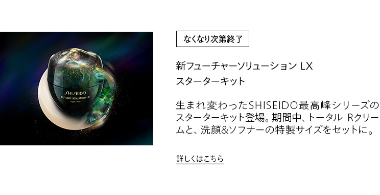 [なくなり次第終了] 新フューチャーソリューション LX スターターキット 生まれ変わったSHISEIDO最高峰シリーズのスターターキット登場。期間中、トータル Rクリームと、洗顔&ソフナーの特製サイズをセットに。詳しくはこちら