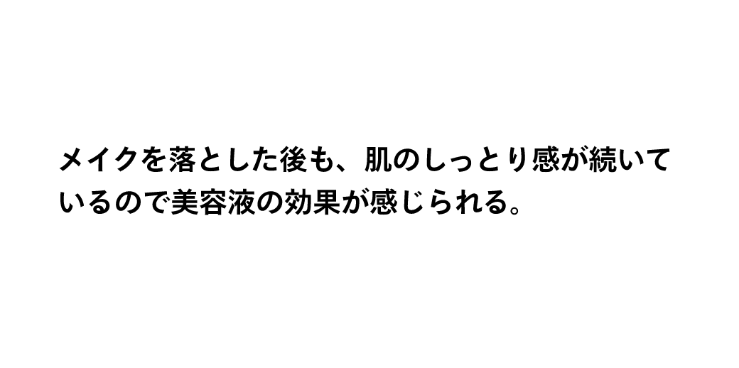 メイクを落とした後も、肌のしっとり感が続いているので美容液の効果が感じられる。