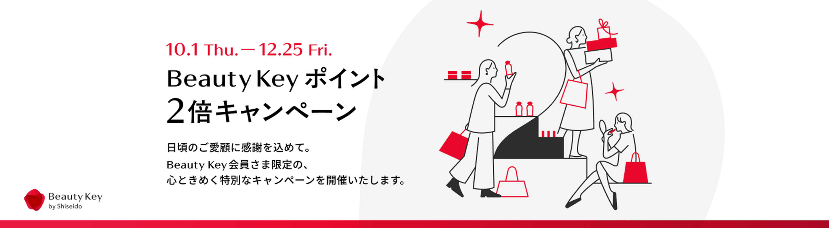 10.1 Thu.-12.25 Fri. Beauty Key ポイント2倍キャンペーン 日頃のご愛顧に感謝を込めて。Beauty Key会員さま限定の、心ときめく特別なキャンペーンを開催いたします。 Beauty Key by Shiseido