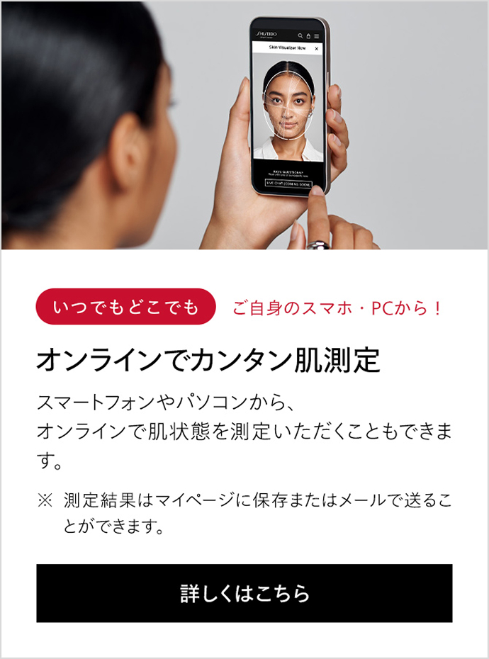 いつでもどこでも ご自身のスマホ・PCから！ オンラインでカンタン肌測定 スマートフォンやパソコンから、オンラインで肌状態を測定いただくこともできます。 ※測定結果はマイページに保存またはメールで送ることができます。 詳しくはこちら