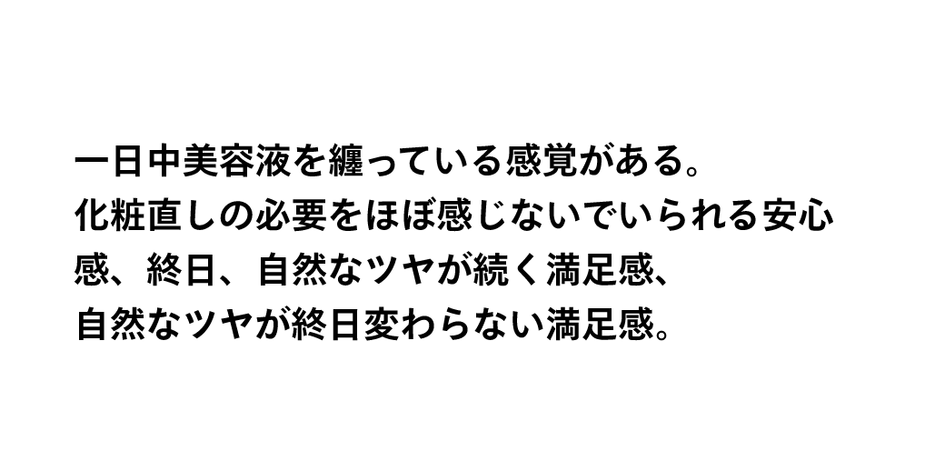 一日中美容液を纏っている感覚がある。化粧直しの必要をほぼ感じないでいられる安心感、終日、自然なツヤが続く満足感、自然なツヤが終日変わらない満足感。
