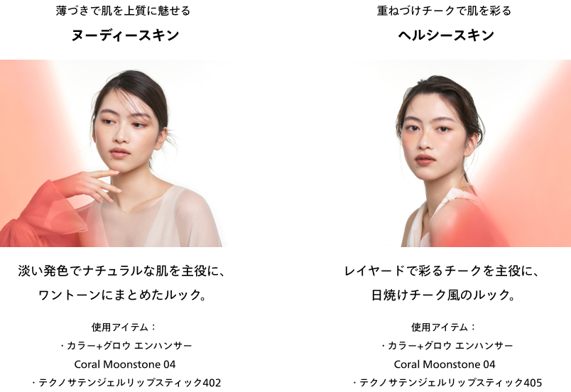 薄づきで肌を上質に魅せる ヌーディースキン 淡い発色でナチュラルな肌を主役に、ワントーンにまとめたルック。使用アイテム：・カラー+グロウ エンハンサー Coral Moonstone 04・テクノサテンジェルリップスティック402 重ねづけチークで肌を彩る ヘルシースキン レイヤードで彩るチークを主役に、日焼けチーク風のルック。使用アイテム：・カラー+グロウ エンハンサー Coral Moonstone 04・テクノサテンジェルリップスティック405