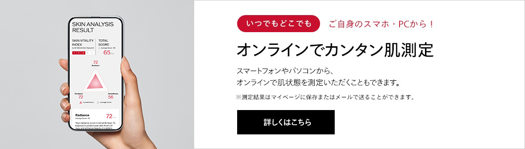 オンラインでカンタン肌測定 スマートフォンやパソコンから、オンラインで肌状態を測定いただくこともできます。※測定結果はマイページに保存またはメールで送ることができます。詳しくはこちら