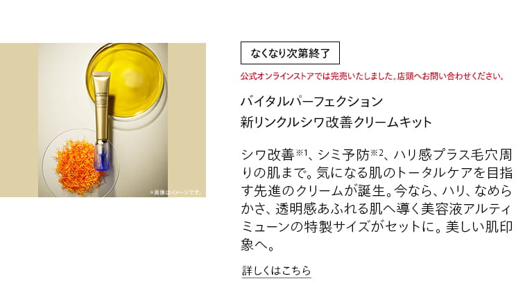 [なくなり次第終了]公式オンラインストアでは完売いたしました。店頭へお問い合わせください。バイタルパーフェクション 新リンクルシワ改善クリームキット シワ改善※1、シミ予防※2、ハリ感プラス毛穴周りの肌まで。気になる肌のトータルケアを目指す先進のクリームが誕生。今なら、ハリ、なめらかさ、透明感あふれる肌へ導く美容液アルティミューンの特製サイズがセットに。美しい肌印象へ。詳しくはこちら