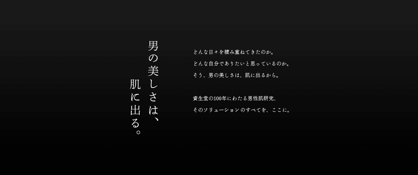 男の美しさは、肌に出る。どんな日々を積み重ねてきたのか。どんな自分でありたいと思っているのか。そう、男の美しさは、肌に出るから。 資生堂の100年にわたる男性肌研究、そのソリューションのすべてを、ここに。