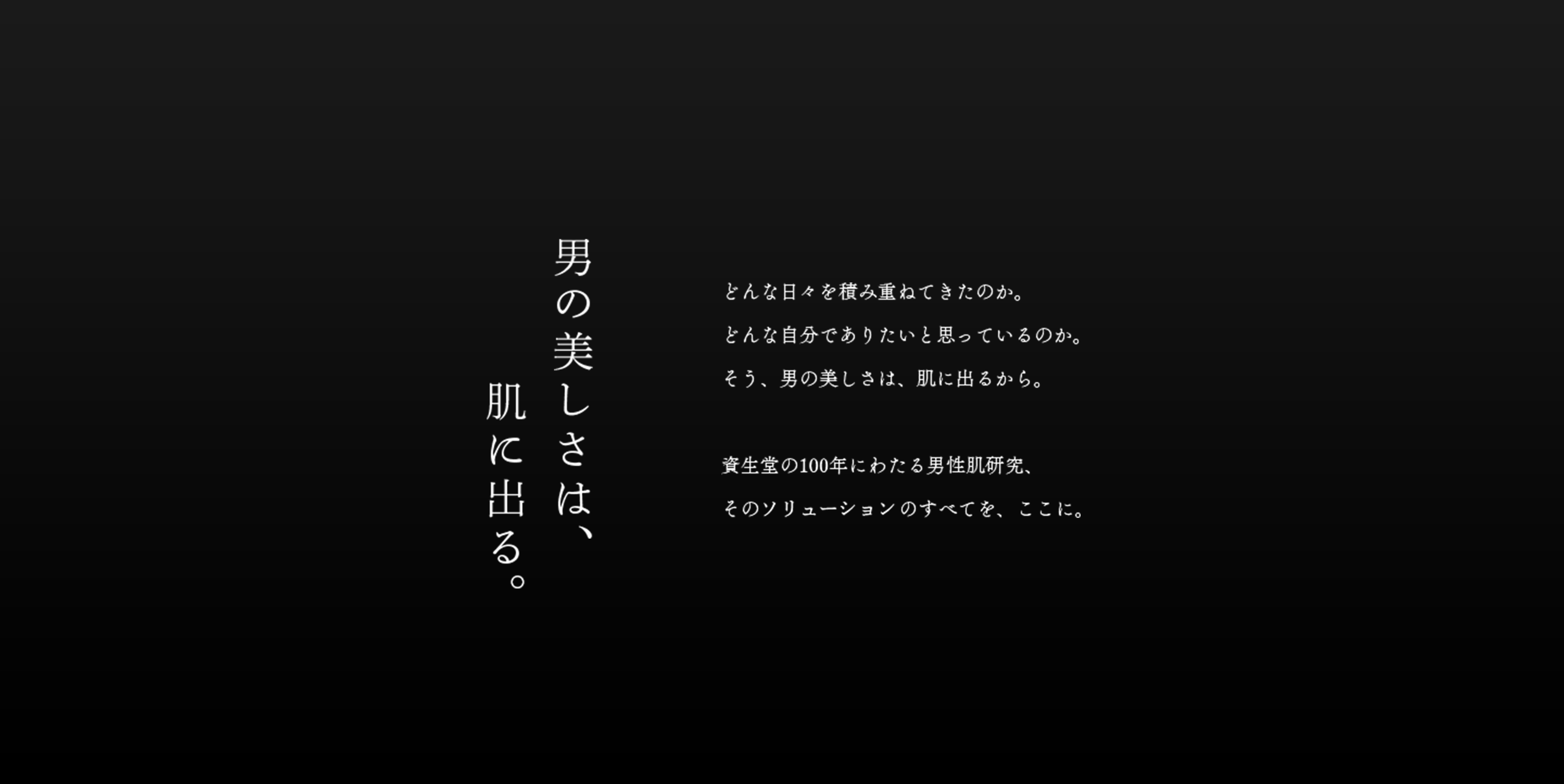 男の美しさは、肌に出る。どんな日々を積み重ねてきたのか。どんな自分でありたいと思っているのか。そう、男の美しさは、肌に出るから。 資生堂の100年にわたる男性肌研究、そのソリューションのすべてを、ここに。