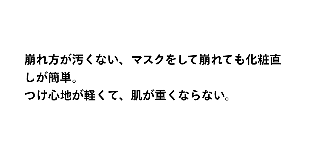 崩れ方が汚くない、マスクをして崩れても化粧直しが簡単。つけ心地が軽くて、肌が重くならない。