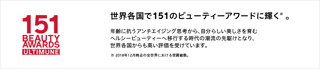 世界各国で151のビューティーアワードに輝く※ 。年齢に抗うアンチエイジング思考から、自分らしい美しさを育むヘルシービューティーへ移行する時代の潮流の先駆けとなり、世界各国からも高い評価を受けています。※ 2018年12月時点の全世界における受賞総数。